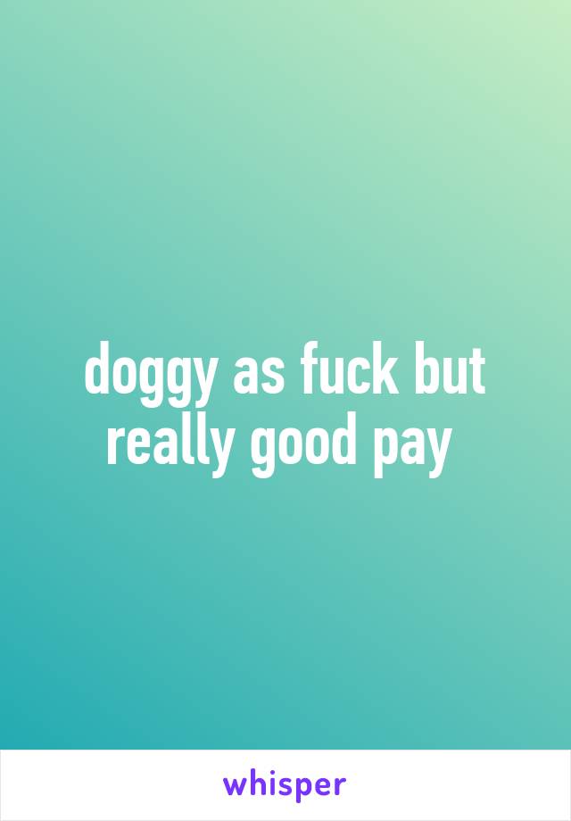 doggy as fuck but really good pay 