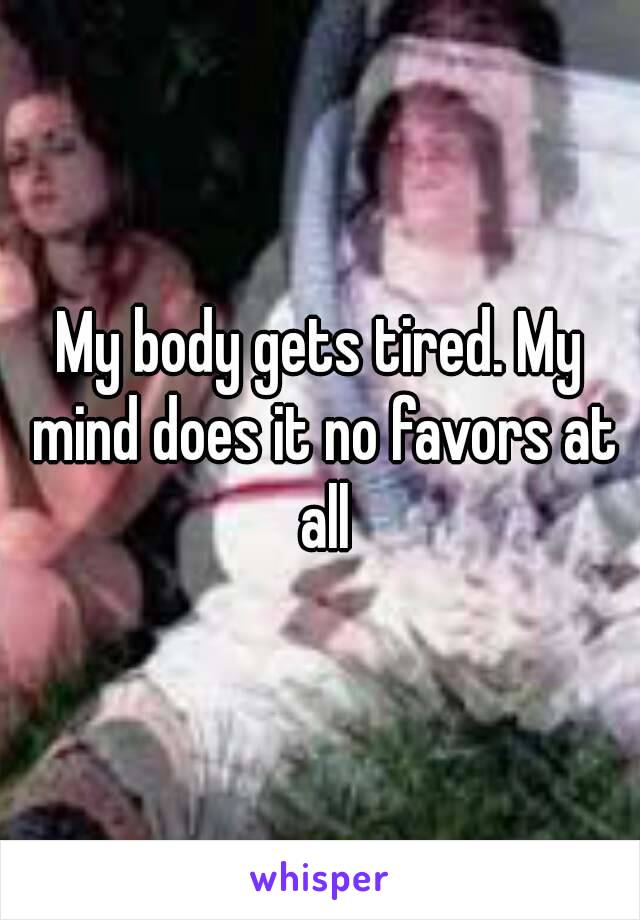 My body gets tired. My mind does it no favors at all