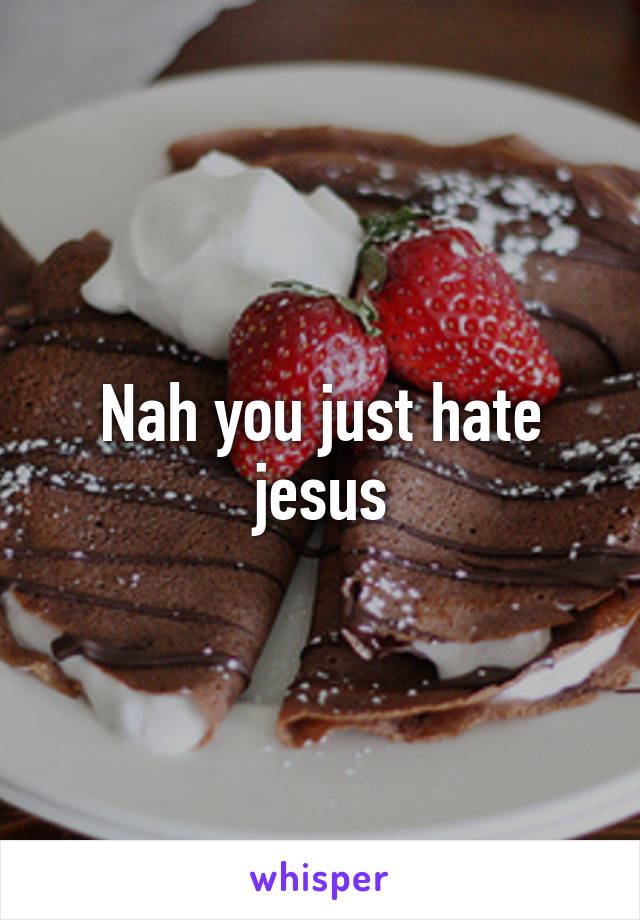 Nah you just hate jesus