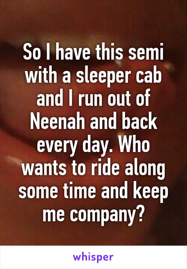 So I have this semi with a sleeper cab and I run out of Neenah and back every day. Who wants to ride along some time and keep me company?