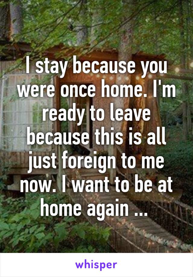 I stay because you were once home. I'm ready to leave because this is all just foreign to me now. I want to be at home again ... 