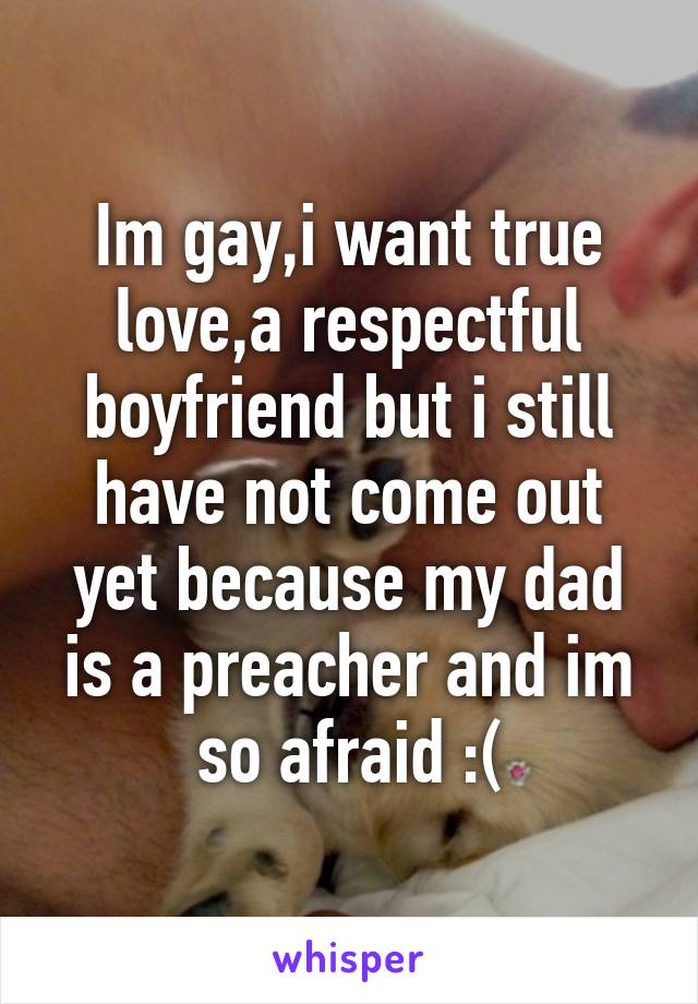 Im gay,i want true love,a respectful boyfriend but i still have not come out yet because my dad is a preacher and im so afraid :(