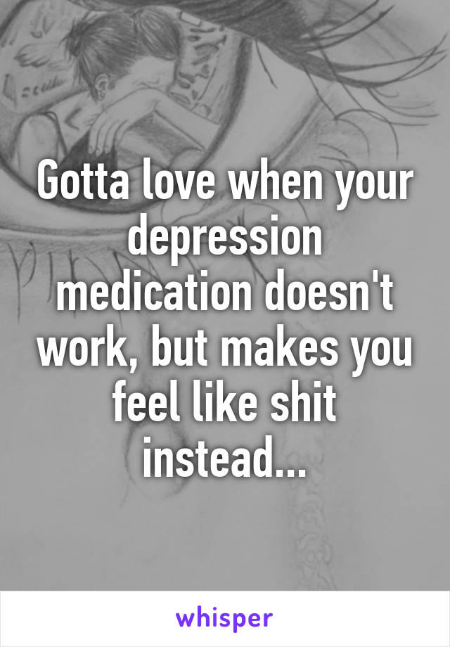 Gotta love when your depression medication doesn't work, but makes you feel like shit instead...