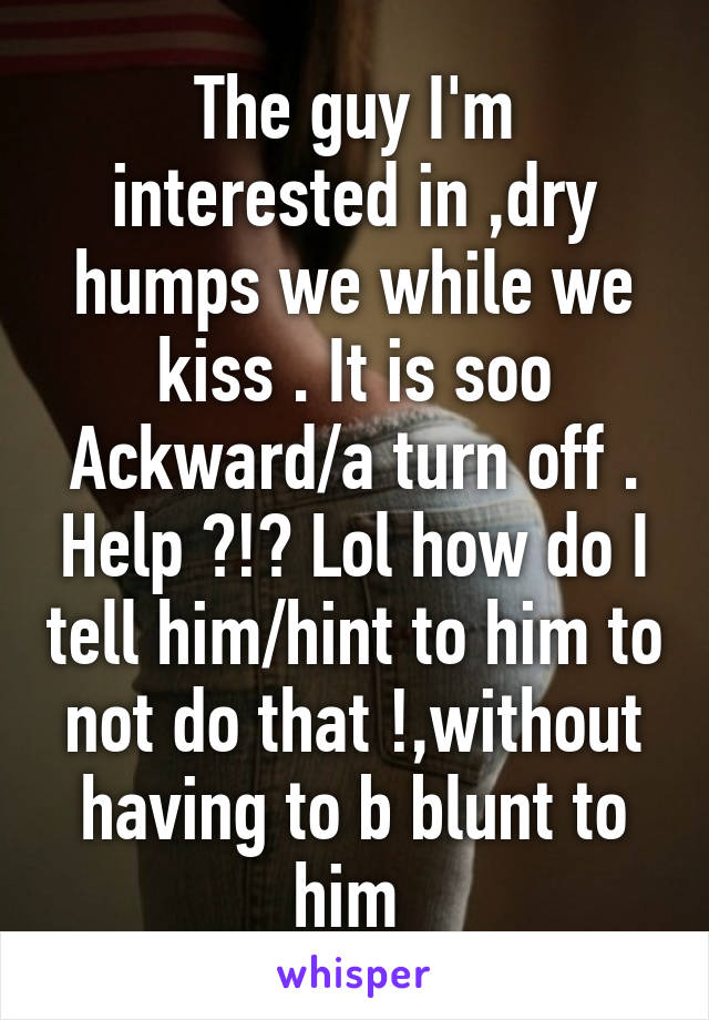 The guy I'm interested in ,dry humps we while we kiss . It is soo Ackward/a turn off . Help ?!? Lol how do I tell him/hint to him to not do that !,without having to b blunt to him 