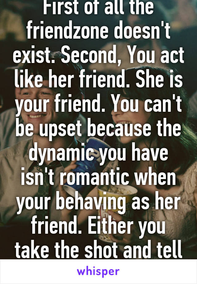 First of all the friendzone doesn't exist. Second, You act like her friend. She is your friend. You can't be upset because the dynamic you have isn't romantic when your behaving as her friend. Either you take the shot and tell her or not.