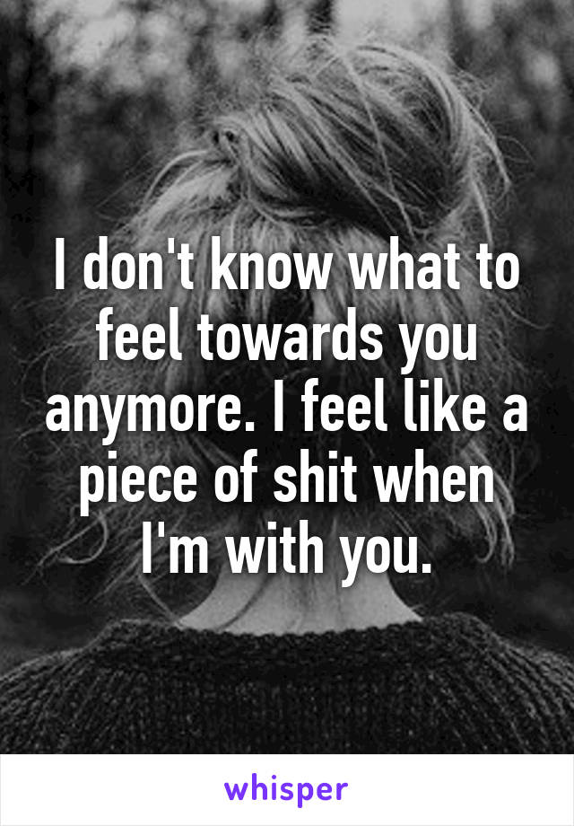 I don't know what to feel towards you anymore. I feel like a piece of shit when I'm with you.