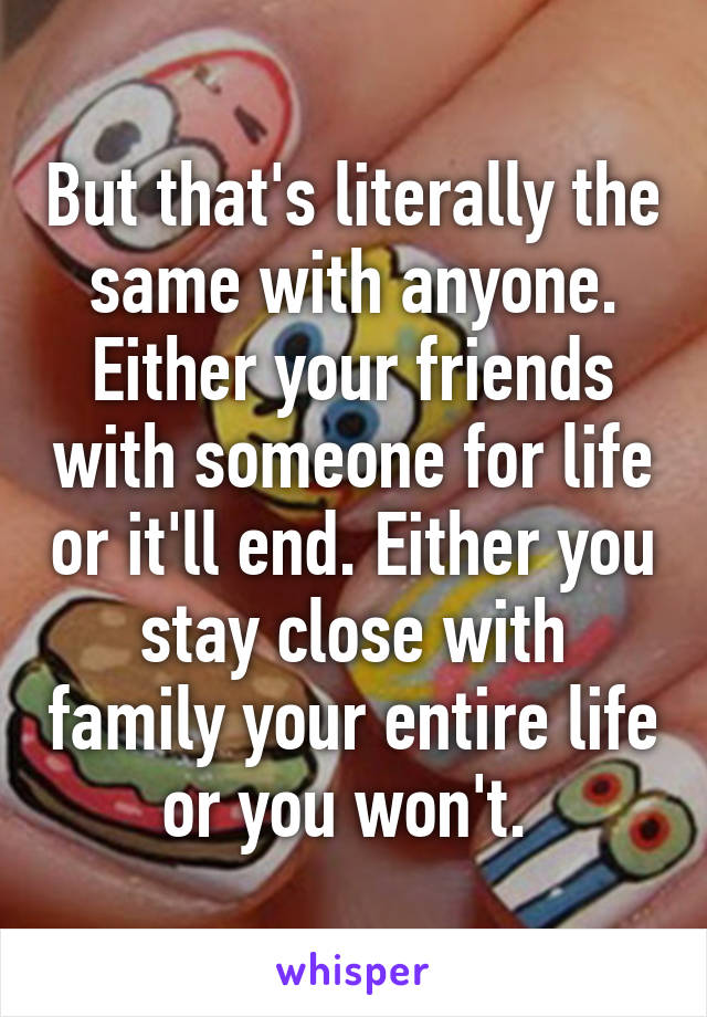 But that's literally the same with anyone. Either your friends with someone for life or it'll end. Either you stay close with family your entire life or you won't. 