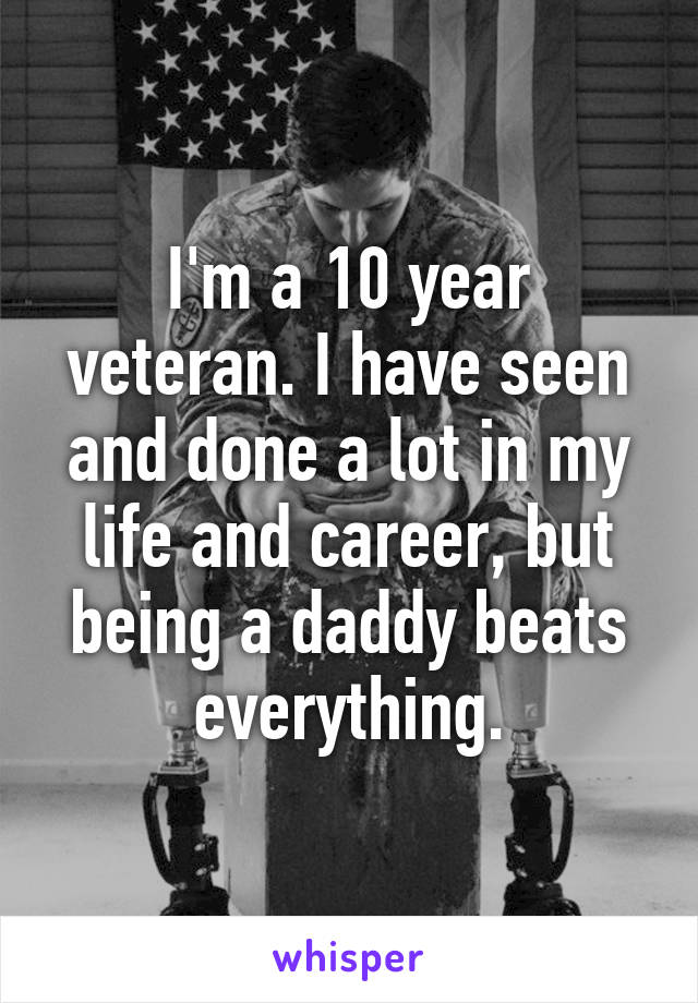 I'm a 10 year veteran. I have seen and done a lot in my life and career, but being a daddy beats everything.