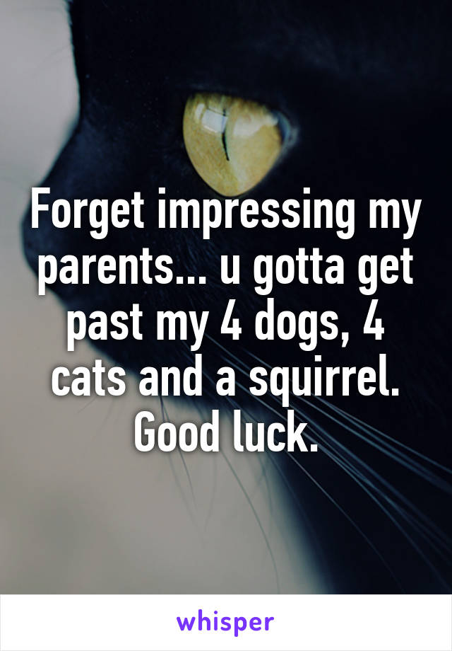 Forget impressing my parents... u gotta get past my 4 dogs, 4 cats and a squirrel.
Good luck.