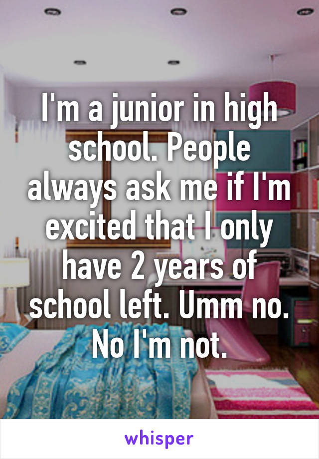 I'm a junior in high school. People always ask me if I'm excited that I only have 2 years of school left. Umm no. No I'm not.