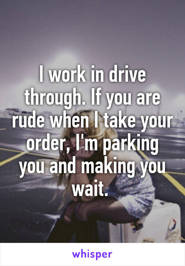 I work in drive through. If you are rude when I take your order, I'm parking you and making you wait. 