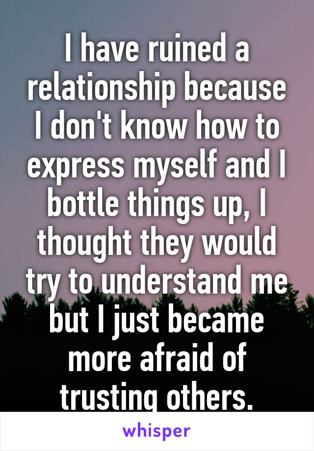 I have ruined a relationship because I don't know how to express myself and I bottle things up, I thought they would try to understand me but I just became more afraid of trusting others.