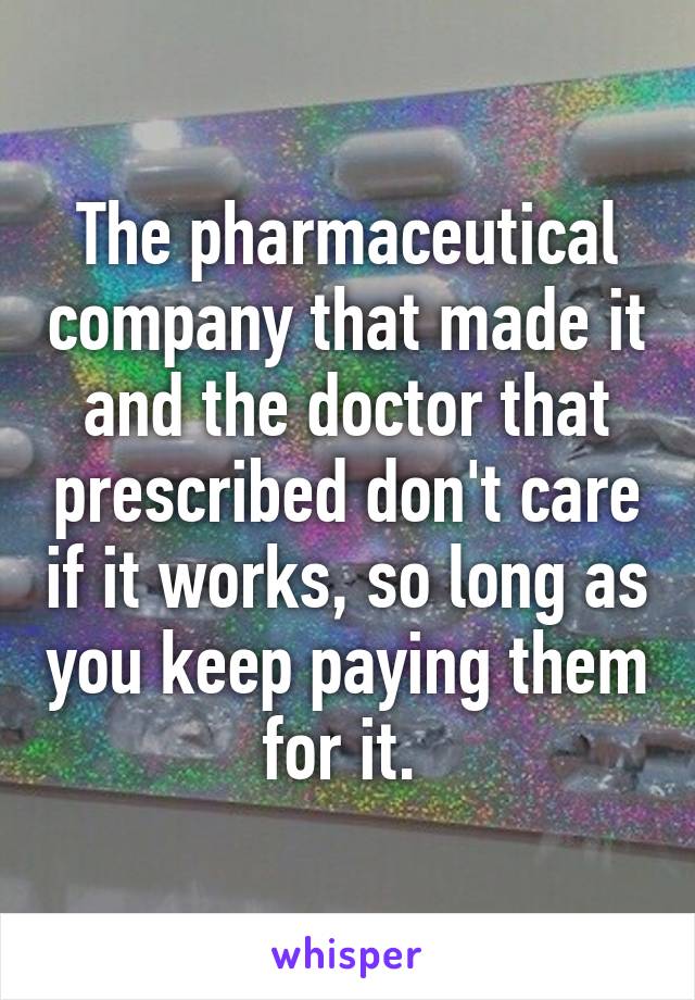 The pharmaceutical company that made it and the doctor that prescribed don't care if it works, so long as you keep paying them for it. 