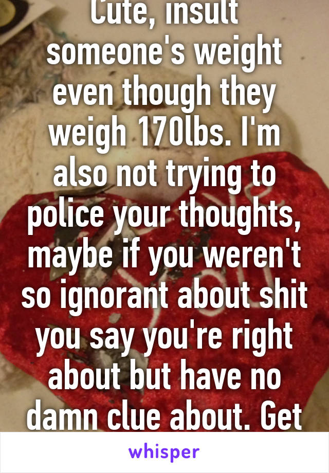 Cute, insult someone's weight even though they weigh 170lbs. I'm also not trying to police your thoughts, maybe if you weren't so ignorant about shit you say you're right about but have no damn clue about. Get a clue dickhead.