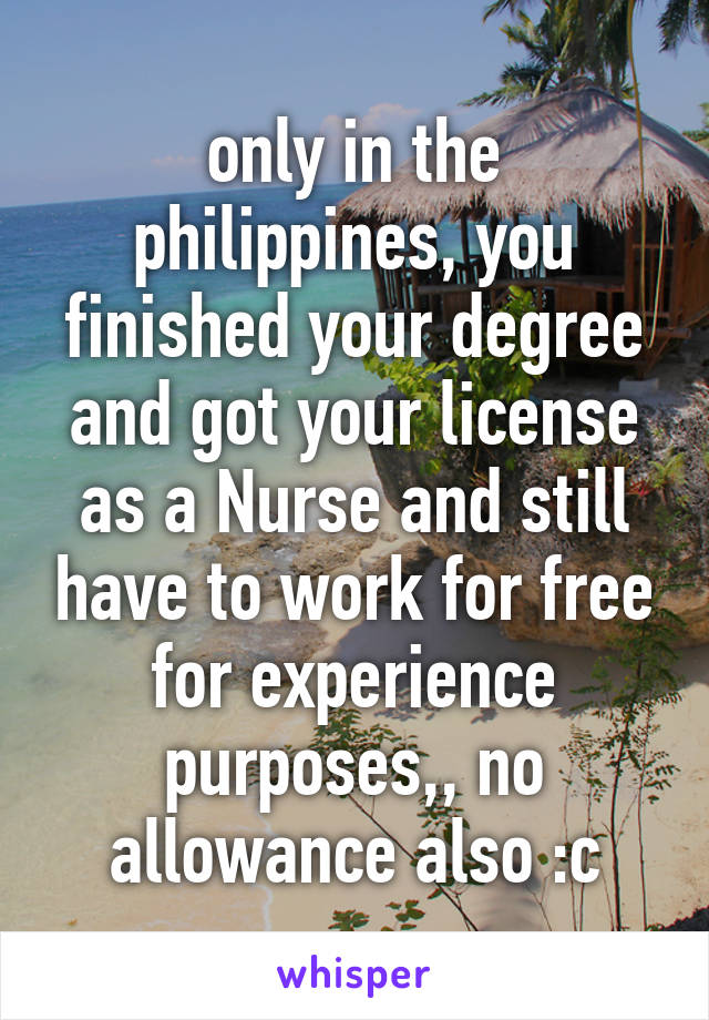 only in the philippines, you finished your degree and got your license as a Nurse and still have to work for free for experience purposes,, no allowance also :c