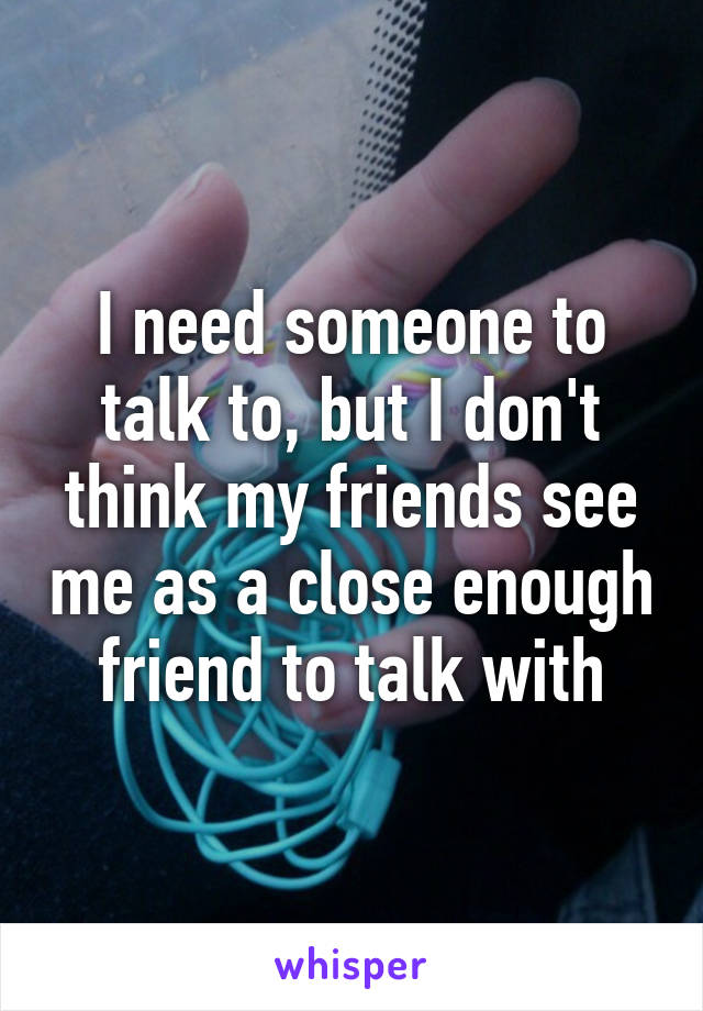 I need someone to talk to, but I don't think my friends see me as a close enough friend to talk with