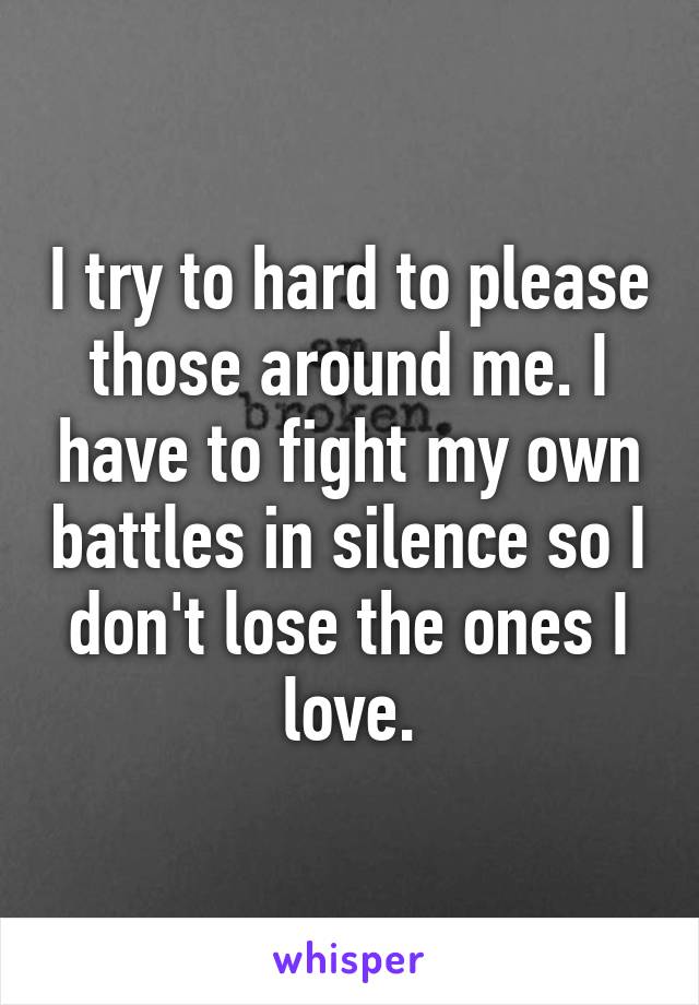 I try to hard to please those around me. I have to fight my own battles in silence so I don't lose the ones I love.