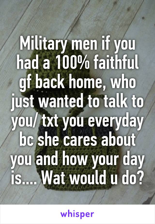 Military men if you had a 100% faithful gf back home, who just wanted to talk to you/ txt you everyday bc she cares about you and how your day is.... Wat would u do?