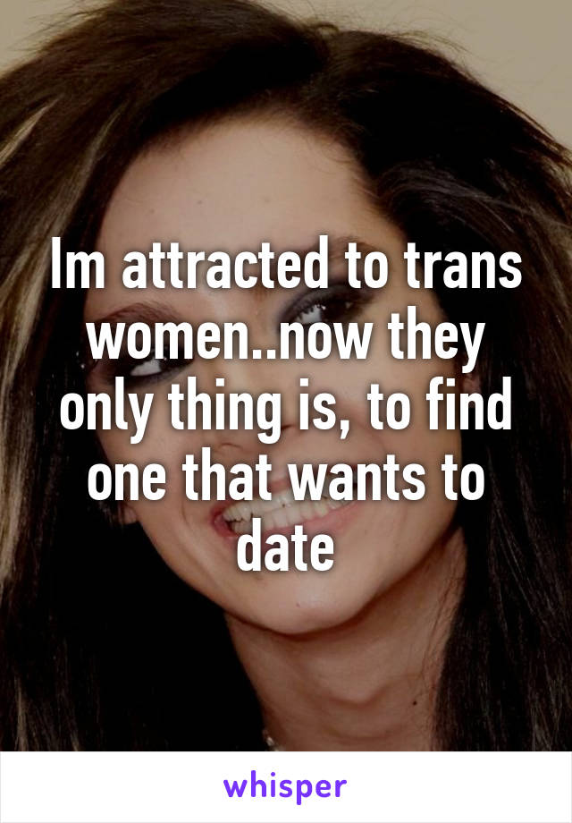 Im attracted to trans women..now they only thing is, to find one that wants to date