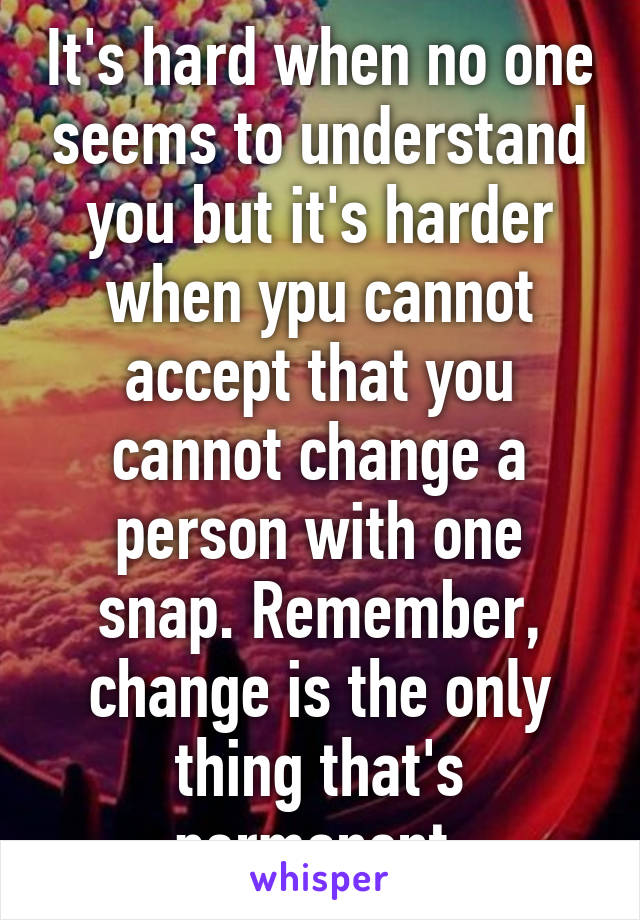 It's hard when no one seems to understand you but it's harder when ypu cannot accept that you cannot change a person with one snap. Remember, change is the only thing that's permanent.