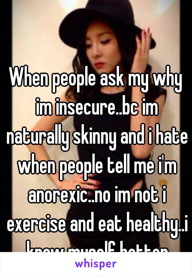 When people ask my why im insecure..bc im naturally skinny and i hate when people tell me i'm anorexic..no im not i exercise and eat healthy..i know myself better