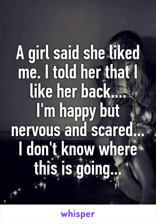 A girl said she liked me. I told her that I like her back....
I'm happy but nervous and scared... I don't know where this is going...