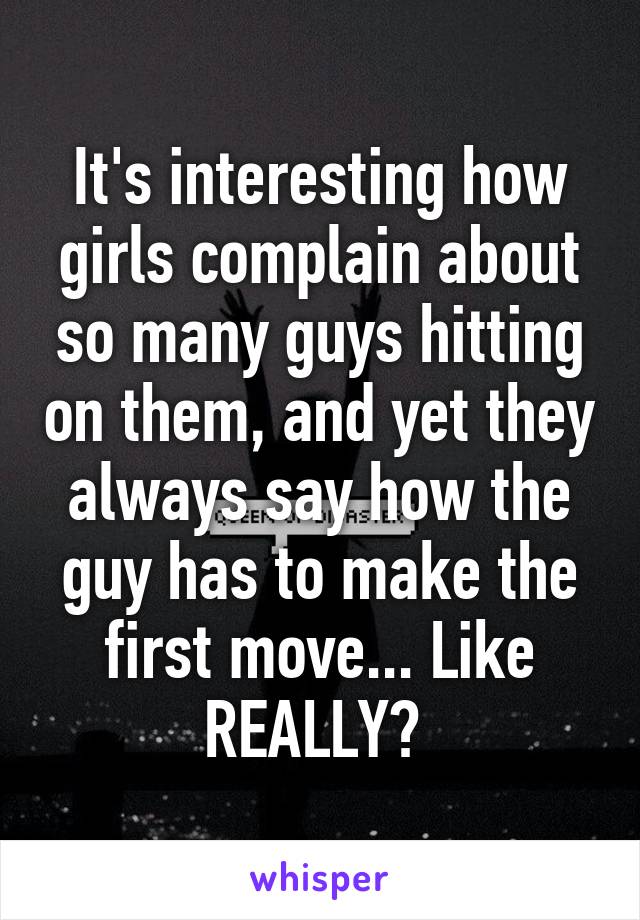 It's interesting how girls complain about so many guys hitting on them, and yet they always say how the guy has to make the first move... Like REALLY? 