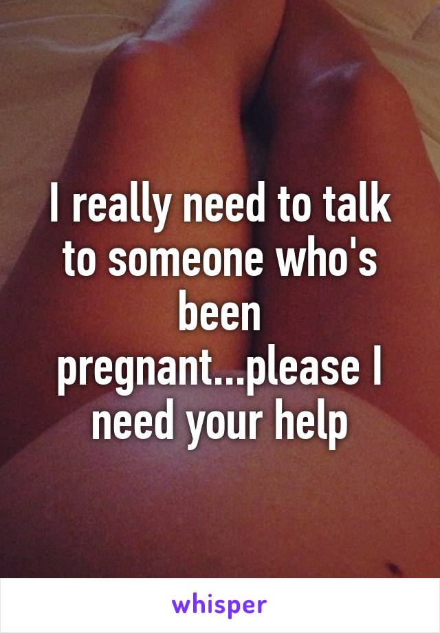 I really need to talk to someone who's been pregnant...please I need your help