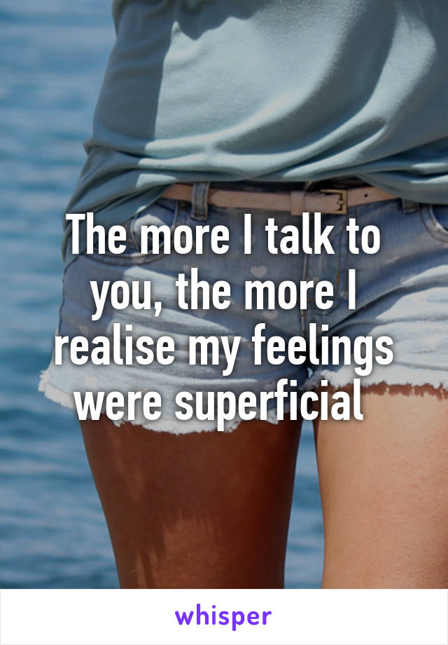 The more I talk to you, the more I realise my feelings were superficial 