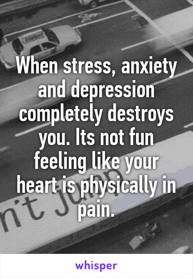 When stress, anxiety and depression completely destroys you. Its not fun feeling like your heart is physically in pain.