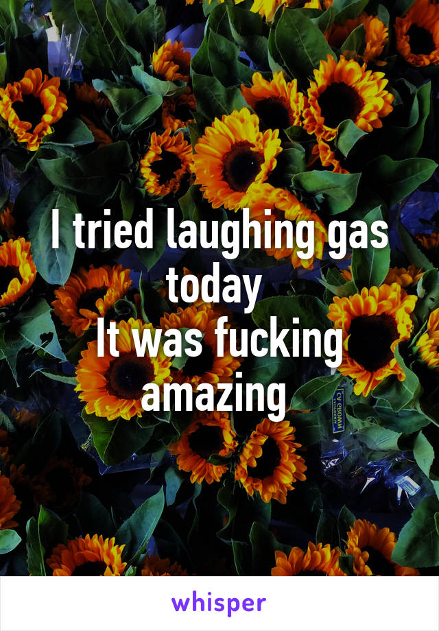 I tried laughing gas today 
It was fucking amazing 