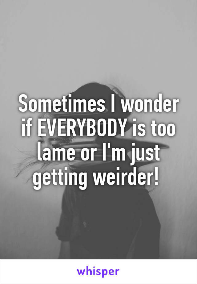 Sometimes I wonder if EVERYBODY is too lame or I'm just getting weirder! 