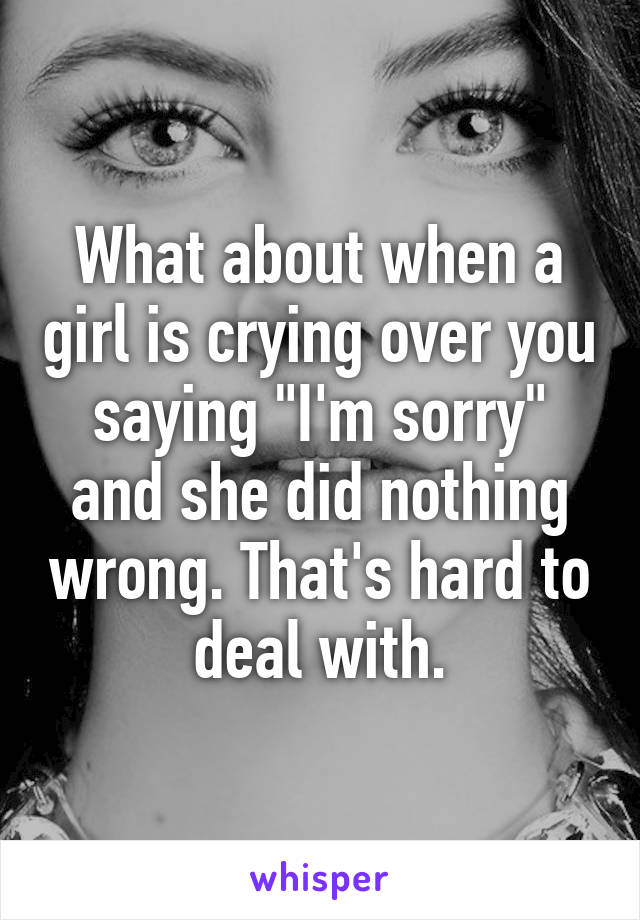 What about when a girl is crying over you saying "I'm sorry" and she did nothing wrong. That's hard to deal with.