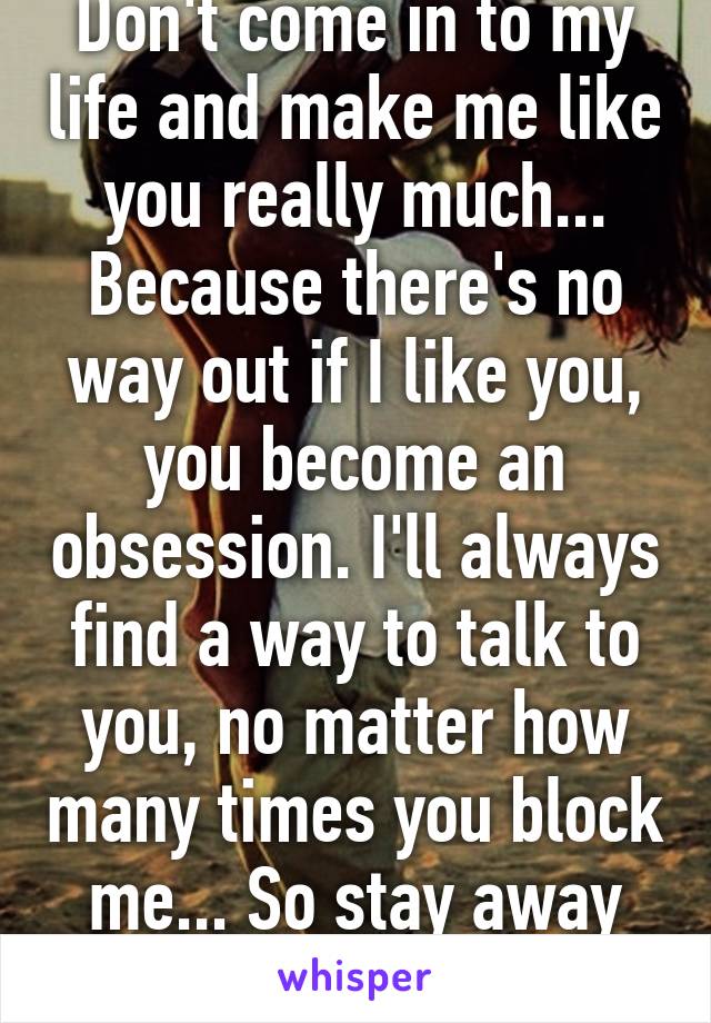 Don't come in to my life and make me like you really much... Because there's no way out if I like you, you become an obsession. I'll always find a way to talk to you, no matter how many times you block me... So stay away from me, please!