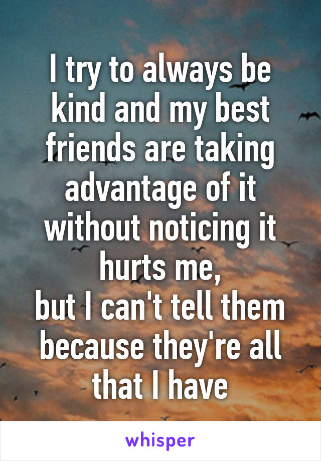 I try to always be kind and my best friends are taking advantage of it without noticing it hurts me,
but I can't tell them because they're all that I have