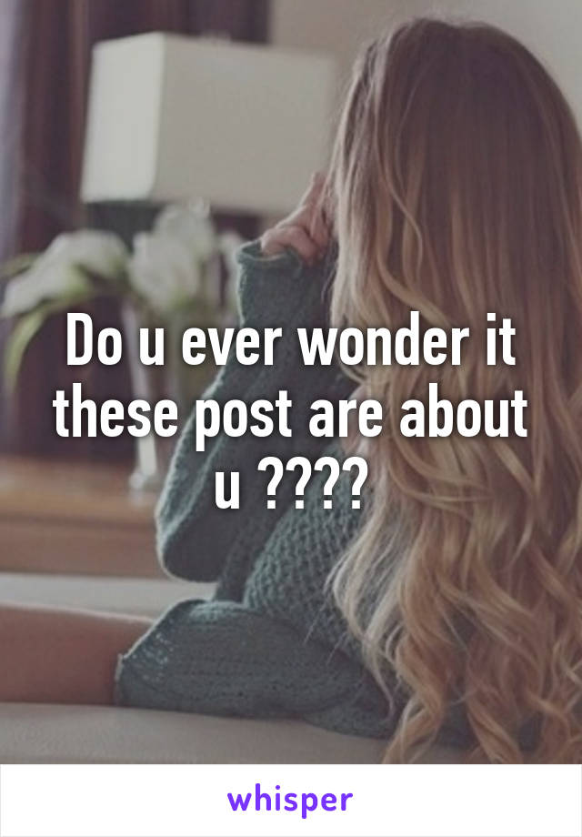 Do u ever wonder it these post are about u ????