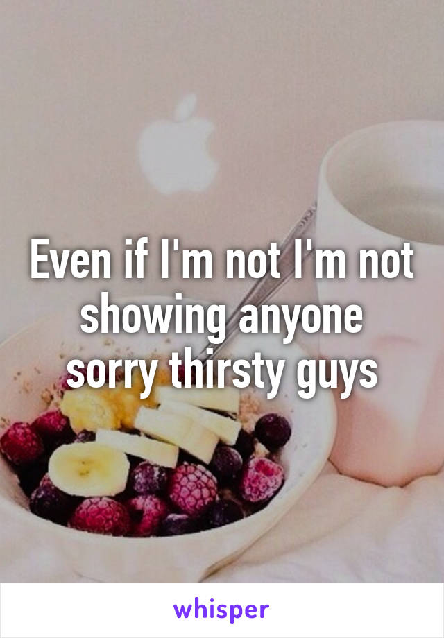 Even if I'm not I'm not showing anyone sorry thirsty guys