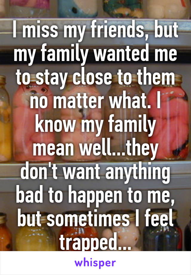 I miss my friends, but my family wanted me to stay close to them no matter what. I know my family mean well...they don't want anything bad to happen to me, but sometimes I feel trapped...