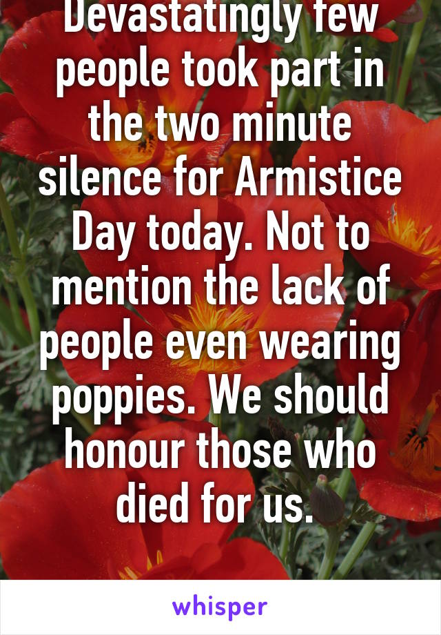 Devastatingly few people took part in the two minute silence for Armistice Day today. Not to mention the lack of people even wearing poppies. We should honour those who died for us. 

Lest we forget.