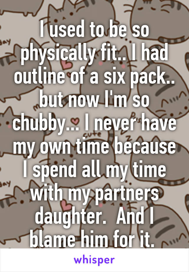 I used to be so physically fit.. I had outline of a six pack.. but now I'm so chubby... I never have my own time because I spend all my time with my partners daughter.  And I blame him for it. 