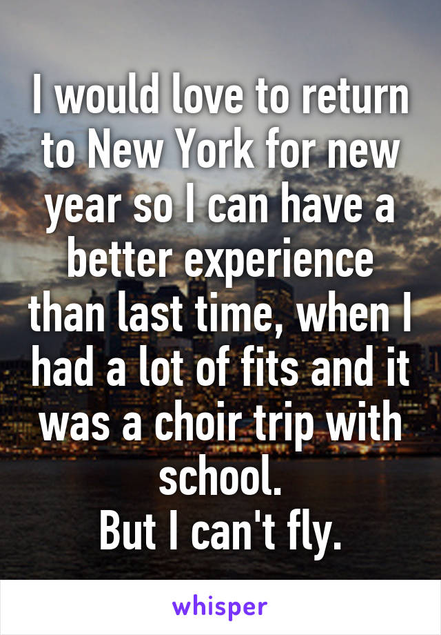 I would love to return to New York for new year so I can have a better experience than last time, when I had a lot of fits and it was a choir trip with school.
But I can't fly.