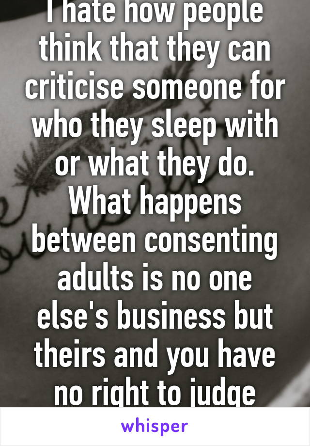 I hate how people think that they can criticise someone for who they sleep with or what they do. What happens between consenting adults is no one else's business but theirs and you have no right to judge people because of it.