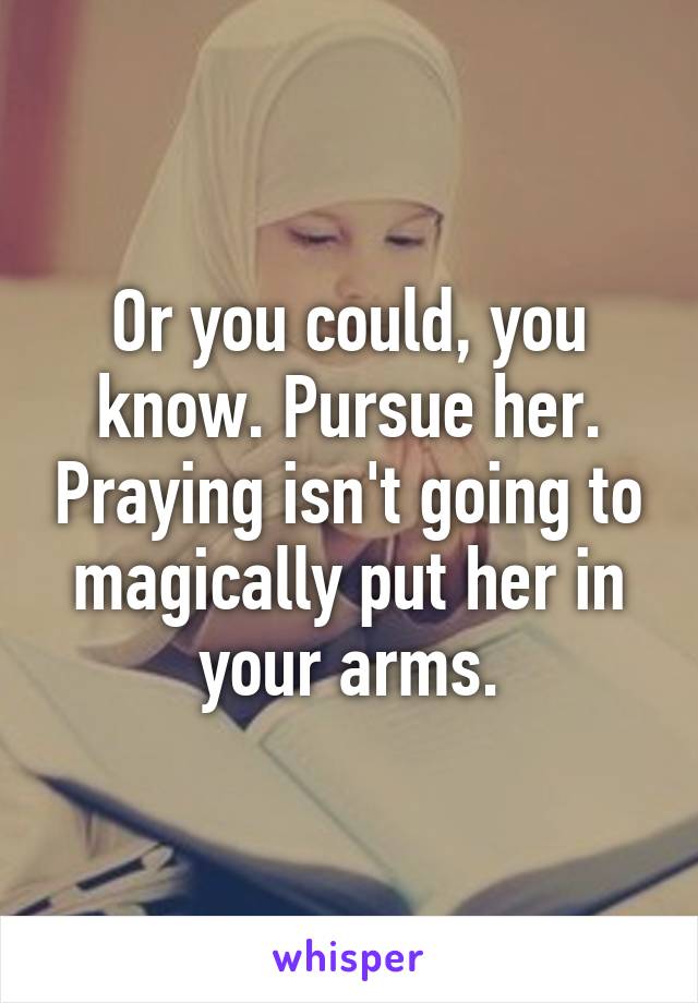 Or you could, you know. Pursue her. Praying isn't going to magically put her in your arms.