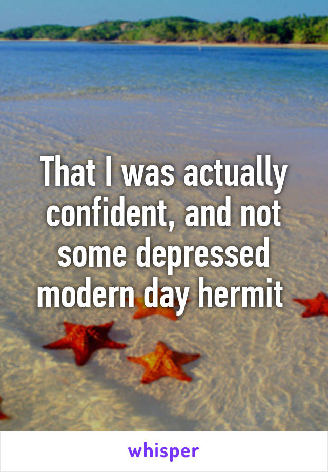 That I was actually confident, and not some depressed modern day hermit 