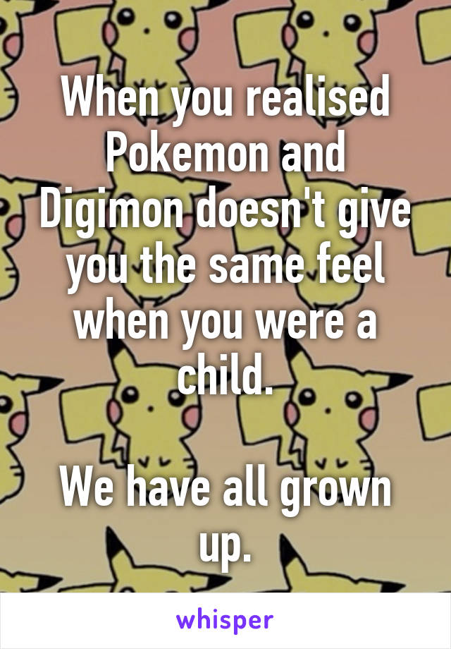 When you realised Pokemon and Digimon doesn't give you the same feel when you were a child.

We have all grown up.