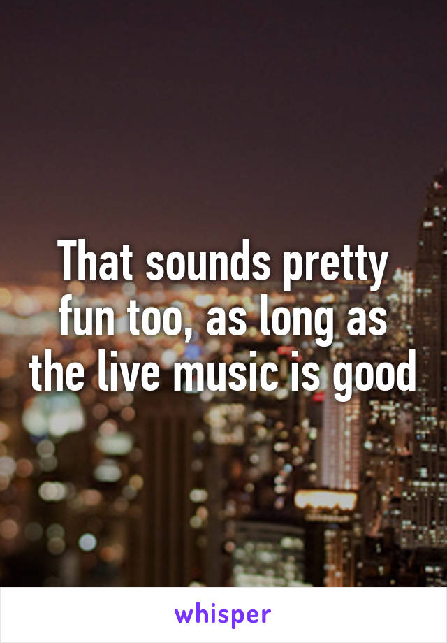 That sounds pretty fun too, as long as the live music is good