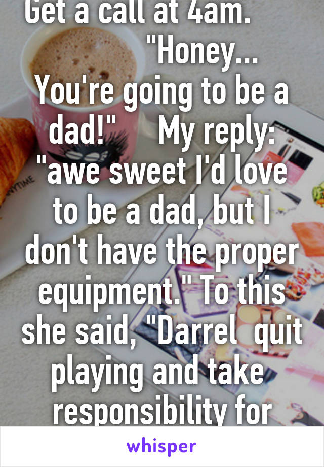 Get a call at 4am.                  "Honey...  You're going to be a dad!"     My reply: "awe sweet I'd love to be a dad, but I don't have the proper equipment." To this she said, "Darrel  quit playing and take  responsibility for once." Call me Darrel 