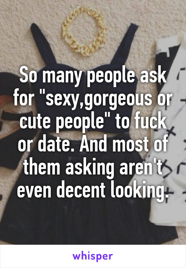 So many people ask for "sexy,gorgeous or cute people" to fuck or date. And most of them asking aren't even decent looking.