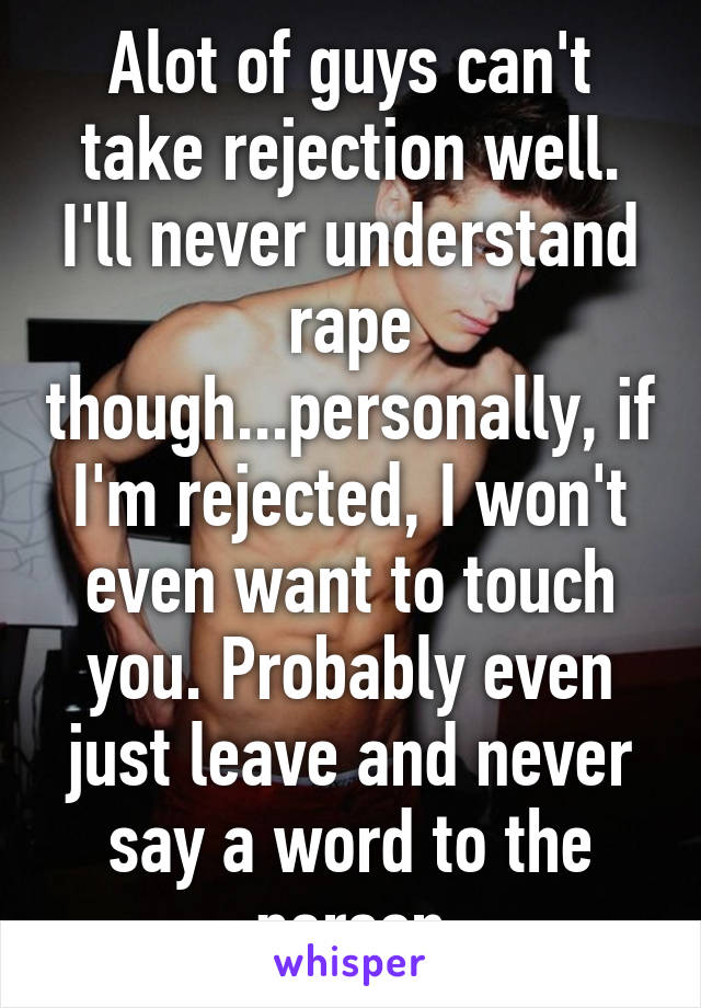 Alot of guys can't take rejection well. I'll never understand rape though...personally, if I'm rejected, I won't even want to touch you. Probably even just leave and never say a word to the person