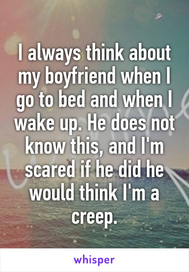 I always think about my boyfriend when I go to bed and when I wake up. He does not know this, and I'm scared if he did he would think I'm a creep.